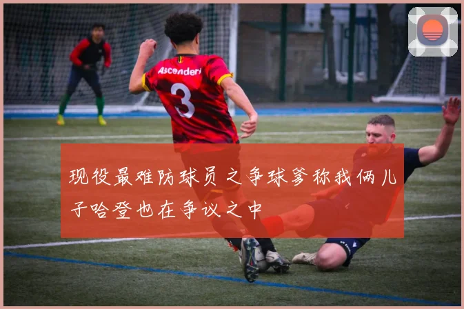 现役最难防球员之争球爹称我俩儿子哈登也在争议之中
