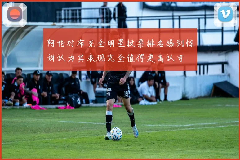 阿伦对布克全明星投票排名感到惊讶认为其表现完全值得更高认可