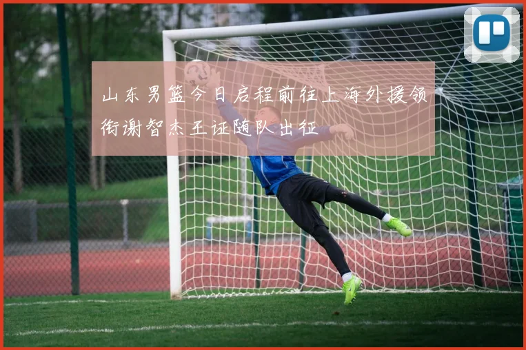 山东男篮今日启程前往上海外援领衔谢智杰王证随队出征