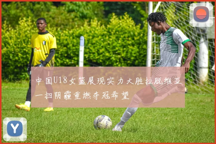 中国U18女篮展现实力大胜拉脱维亚一扫阴霾重燃夺冠希望