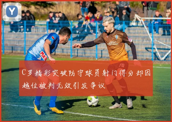 C罗精彩突破防守球员射门得分却因越位被判无效引发争议