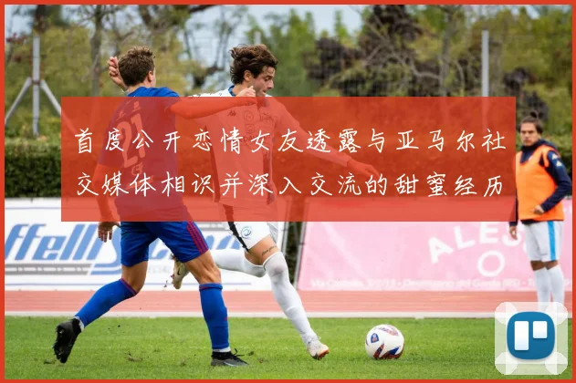 首度公开恋情女友透露与亚马尔社交媒体相识并深入交流的甜蜜经历