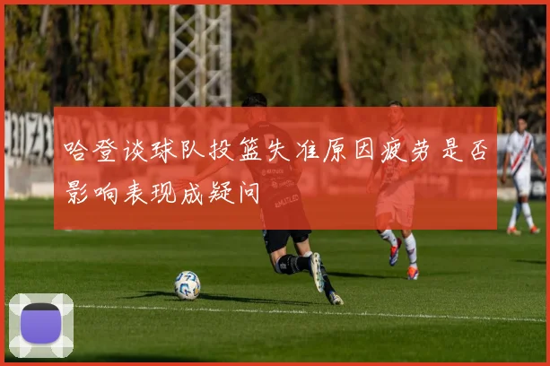 哈登谈球队投篮失准原因疲劳是否影响表现成疑问