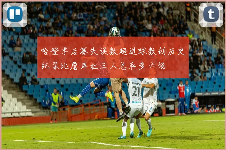 哈登季后赛失误数超进球数创历史纪录比詹库杜三人总和多六场