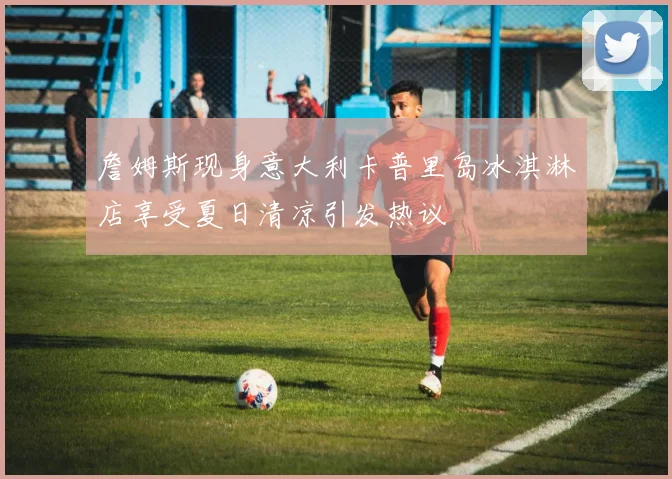 詹姆斯现身意大利卡普里岛冰淇淋店享受夏日清凉引发热议