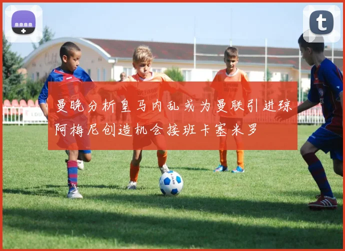 曼晚分析皇马内乱或为曼联引进琼阿梅尼创造机会接班卡塞米罗