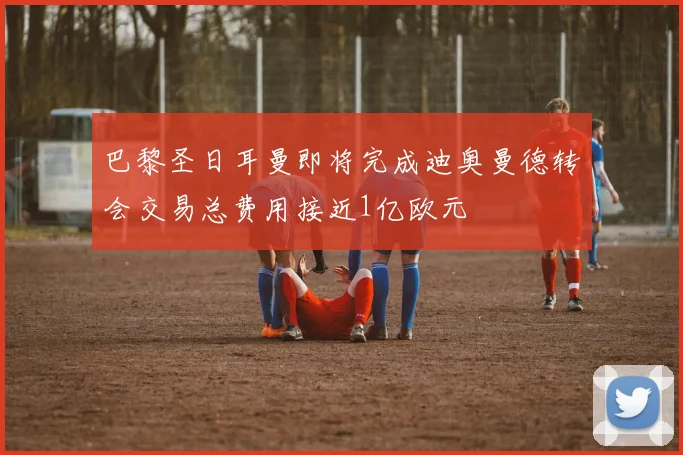 巴黎圣日耳曼即将完成迪奥曼德转会交易总费用接近1亿欧元