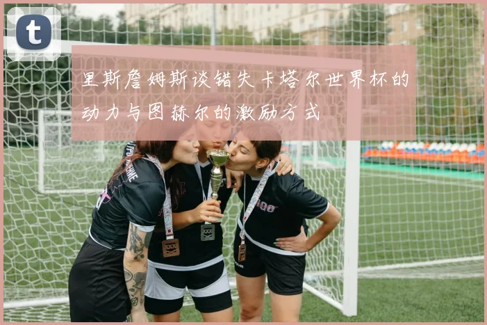 里斯詹姆斯谈错失卡塔尔世界杯的动力与图赫尔的激励方式