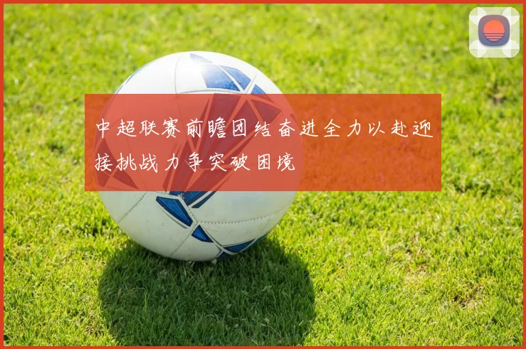 中超联赛前瞻团结奋进全力以赴迎接挑战力争突破困境