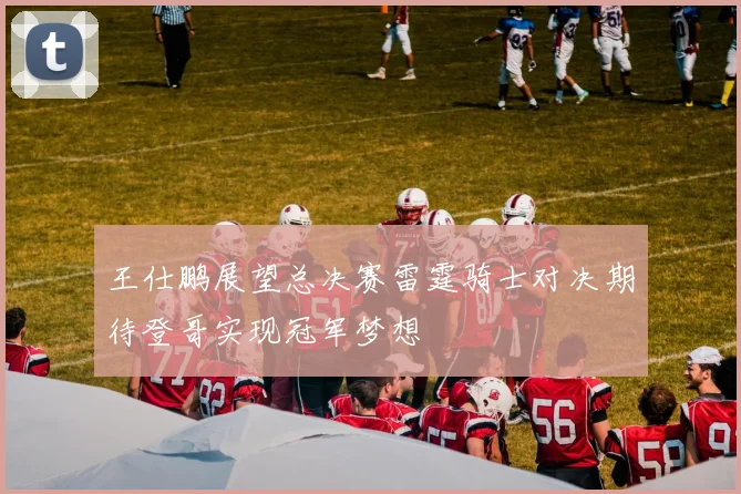 王仕鹏展望总决赛雷霆骑士对决期待登哥实现冠军梦想
