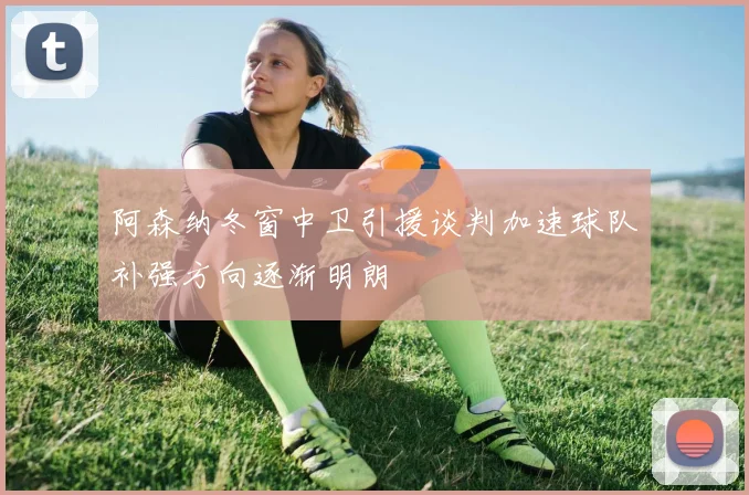 阿森纳冬窗中卫引援谈判加速球队补强方向逐渐明朗